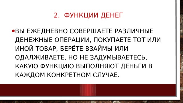 2. Функции денег   Вы ежедневно совершаете различные денежные операции, покупаете тот или иной товар, берёте взаймы или одалживаете, но не задумываетесь, какую функцию выполняют деньги в каждом конкретном случае. 