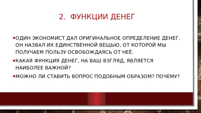 2. Функции денег   Один экономист дал оригинальное определение денег. Он назвал их единственной вещью, от которой мы получаем пользу освобождаясь от неё. Какая функция денег, на ваш взгляд, является наиболее важной? Можно ли ставить вопрос подобным образом? Почему? 