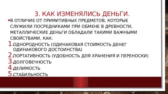  3. Как изменялись деньги.   В отличие от примитивных предметов, которые служили посредниками при обмене в древности, металлические деньги обладали такими важными свойствами, как: Однородность (одинаковая стоимость денег одинакового достоинства) Портативность (удобность для хранения и переноски) Долговечность Делимость стабильность 