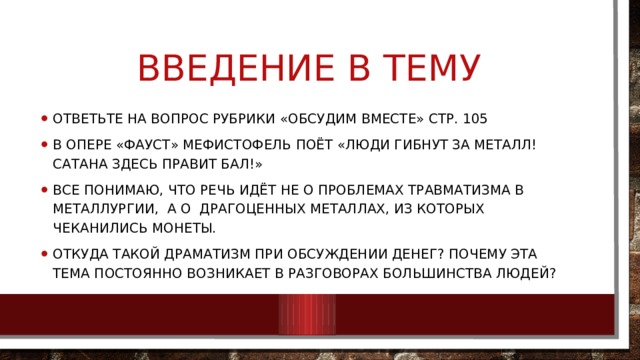 Введение в тему Ответьте на вопрос рубрики «Обсудим вместе» стр. 105 В опере «Фауст» Мефистофель поёт «Люди гибнут за металл! Сатана здесь правит бал!» Все понимаю, что речь идёт не о проблемах травматизма в металлургии, а о драгоценных металлах, из которых чеканились монеты. Откуда такой драматизм при обсуждении денег? Почему эта тема постоянно возникает в разговорах большинства людей? 