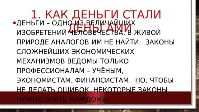  Как деньги стали деньгами Деньги – одно из величайших изобретений человечества, в живой природе аналогов им не найти. Законы сложнейших экономических механизмов ведомы только профессионалам – учёным, экономистам, финансистам. Но, чтобы не делать ошибок, некоторые законы нужно знать каждому. 