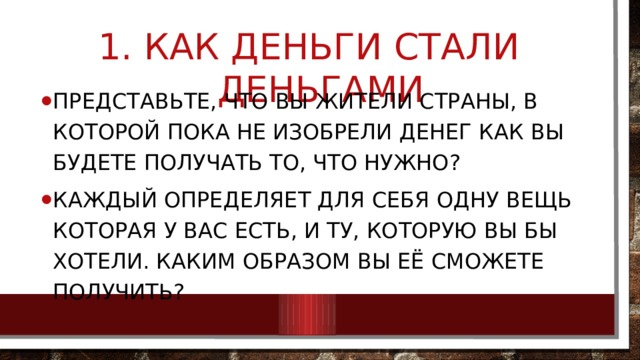  Как деньги стали деньгами Представьте, что вы жители страны, в которой пока не изобрели денег как вы будете получать то, что нужно? Каждый определяет для себя одну вещь которая у вас есть, и ту, которую вы бы хотели. Каким образом вы её сможете получить? 