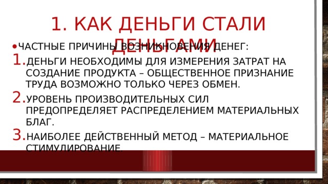  Как деньги стали деньгами Частные причины возникновения денег: Деньги необходимы для измерения затрат на создание продукта – общественное признание труда возможно только через обмен. Уровень производительных сил предопределяет распределением материальных благ. Наиболее действенный метод – материальное стимулирование. 