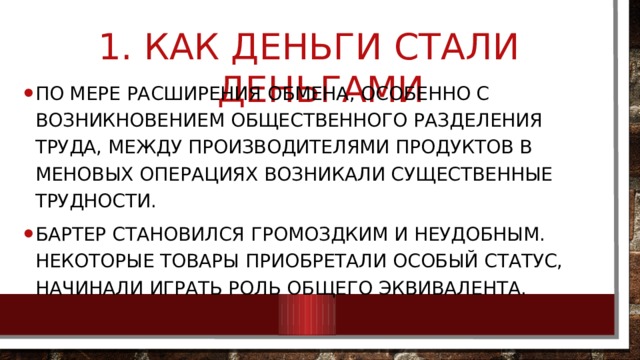  Как деньги стали деньгами По мере расширения обмена, особенно с возникновением общественного разделения труда, между производителями продуктов в меновых операциях возникали существенные трудности. Бартер становился громоздким и неудобным. Некоторые товары приобретали особый статус, начинали играть роль общего эквивалента. 