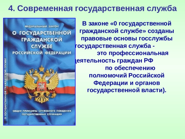 4. Современная государственная служба В законе «0 государственной гражданской службе» созданы правовые основы госслужбы (государственная служба - это профессиональная деятельность граждан РФ по обеспечению полномочий Российской Федерации и органов государственной власти). 