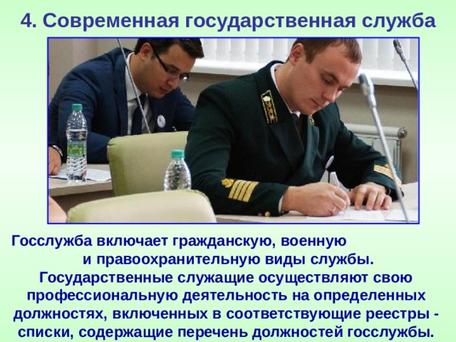 4. Современная государственная служба Госслужба включает гражданскую, военную и правоохранительную виды службы. Государственные служащие осуществляют свою профессиональную деятельность на определенных должностях, включенных в соответствующие реестры - списки, содержащие перечень должностей госслужбы. 