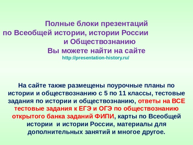 Полные блоки презентаций  по Всеобщей истории, истории России и Обществознанию  Вы можете найти на сайте  http://presentation-history.ru/  На сайте также размещены  поурочные планы по истории и обществознанию с 5 по 11 классы, тестовые задания по истории и обществознанию, ответы на ВСЕ тестовые задания к ЕГЭ и ОГЭ по обществознанию открытого банка заданий ФИПИ , карты по Всеобщей истории и истории России, материалы для дополнительных занятий и многое другое. 