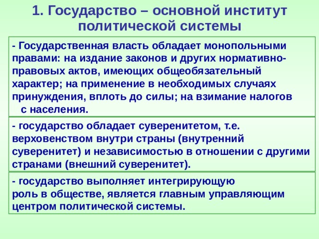 1. Государство – основной институт политической системы - Государственная власть обладает монопольными правами: на издание законов и других нормативно-правовых актов, имеющих общеобязательный характер; на применение в необходимых случаях принуждения, вплоть до силы; на взимание налогов с населения. - государство обладает суверенитетом, т.е. верховенством внутри страны (внутренний суверенитет) и независимостью в отношении с другими странами (внешний суверенитет). - государство выполняет интегрирующую роль в обществе, является главным управляющим центром политической системы. 