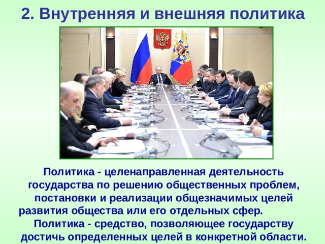 2. Внутренняя и внешняя политика Политика - целенаправленная деятельность государства по решению общественных проблем, постановки и реализации общезначимых целей развития общества или его отдельных сфер. Политика - средство, позволяющее государству достичь определенных целей в конкретной области. 