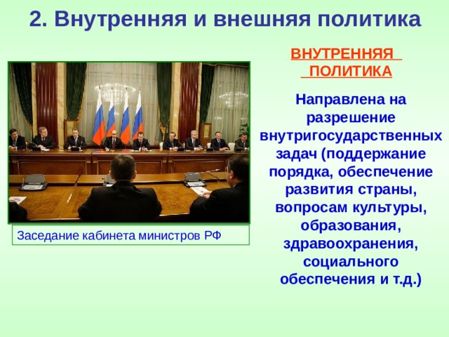 2. Внутренняя и внешняя политика ВНУТРЕННЯЯ ПОЛИТИКА Направлена на разрешение внутригосударственных задач (поддержание порядка, обеспечение развития страны, вопросам культуры, образования, здравоохранения, социального обеспечения и т.д.) Заседание кабинета министров РФ 