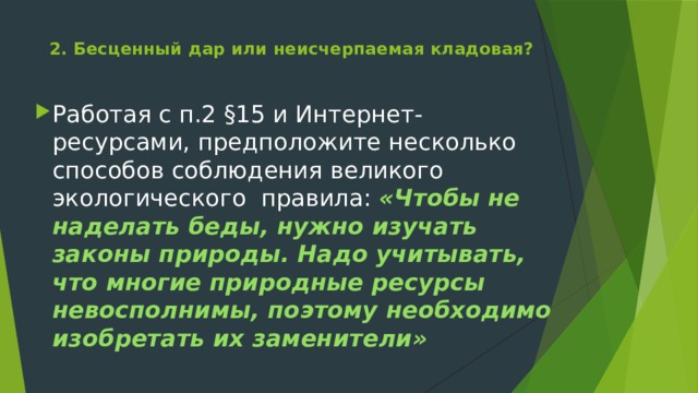 2. Бесценный дар или неисчерпаемая кладовая?   Работая с п.2 §15 и Интернет-ресурсами, предположите несколько способов соблюдения великого экологического правила: «Чтобы не наделать беды, нужно изучать законы природы. Надо учитывать, что многие природные ресурсы невосполнимы, поэтому необходимо изобретать их заменители» 