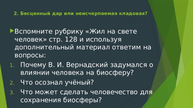 2. Бесценный дар или неисчерпаемая кладовая?   Вспомните рубрику «Жил на свете человек» стр. 128 и используя дополнительный материал ответим на вопросы: Почему В. И. Вернадский задумался о влиянии человека на биосферу? Что осознал учёный? Что может сделать человечество для сохранения биосферы? 