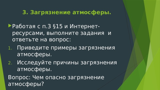 3. Загрязнение атмосферы.   Работая с п.3 §15 и Интернет-ресурсами, выполните задания и ответьте на вопрос: Приведите примеры загрязнения атмосферы. Исследуйте причины загрязнения атмосферы. Вопрос: Чем опасно загрязнение атмосферы? 