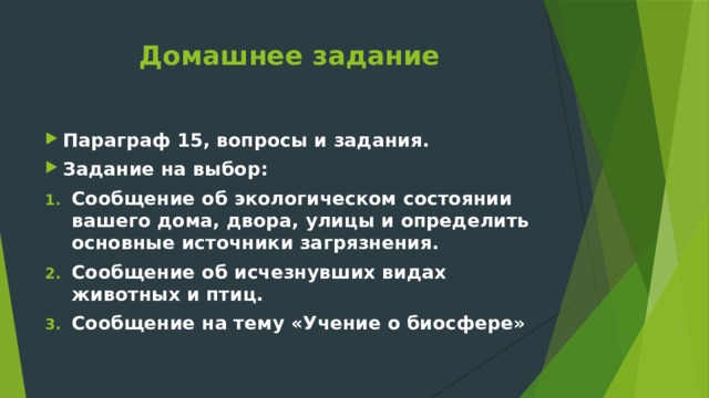 Домашнее задание Параграф 15, вопросы и задания. Задание на выбор: Сообщение об экологическом состоянии вашего дома, двора, улицы и определить основные источники загрязнения. Сообщение об исчезнувших видах животных и птиц. Сообщение на тему «Учение о биосфере» 