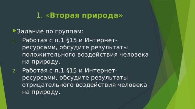 1. « Вторая природа» Задание по группам: Работая с п.1 §15 и Интернет-ресурсами, обсудите результаты положительного воздействия человека на природу. Работая с п.1 §15 и Интернет-ресурсами, обсудите результаты отрицательного воздействия человека на природу. 