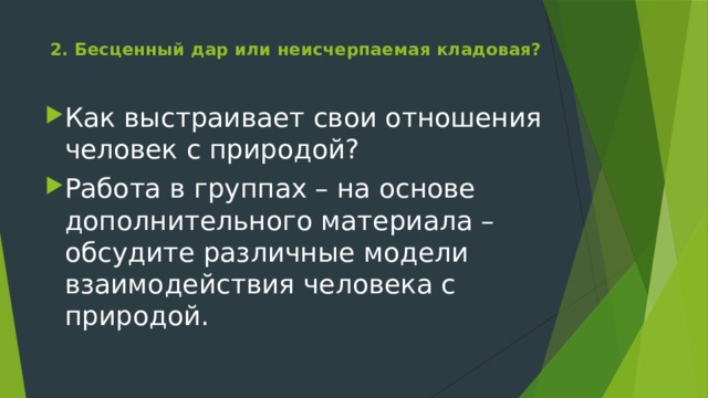 2. Бесценный дар или неисчерпаемая кладовая?   Как выстраивает свои отношения человек с природой? Работа в группах – на основе дополнительного материала – обсудите различные модели взаимодействия человека с природой. 