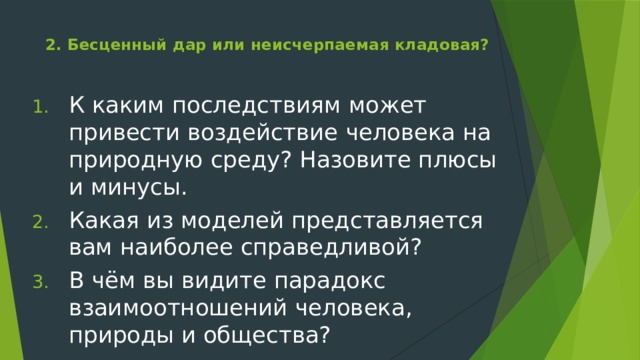 2. Бесценный дар или неисчерпаемая кладовая?   К каким последствиям может привести воздействие человека на природную среду? Назовите плюсы и минусы. Какая из моделей представляется вам наиболее справедливой? В чём вы видите парадокс взаимоотношений человека, природы и общества? 