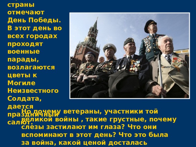 9 мая все жители нашей огромной страны отмечают День Победы. В этот день во всех городах проходят военные парады, возлагаются цветы к Могиле Неизвестного Солдата, дается праздничный салют. Но почему ветераны, участники той великой войны , такие грустные, почему слезы застилают им глаза? Что они вспоминают в этот день? Что это была за война, какой ценой досталась победа нашему народу?  