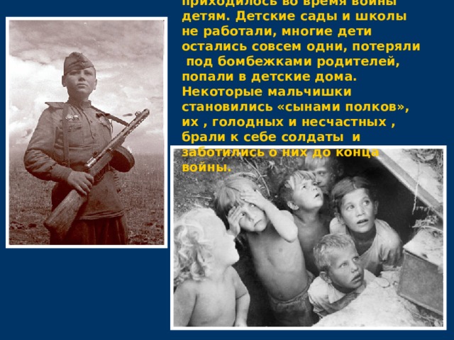  Тяжелее всего приходилось во время войны детям. Детские сады и школы не работали, многие дети остались совсем одни, потеряли под бомбежками родителей, попали в детские дома. Некоторые мальчишки становились «сынами полков», их , голодных и несчастных , брали к себе солдаты  и заботились о них до конца войны. 