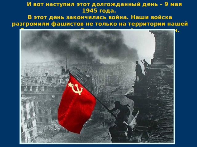  И вот наступил этот долгожданный день – 9 мая 1945 года. В этот день закончилась война. Наши войска разгромили фашистов не только на территории нашей Родины, но и освободили жителей других стран. 
