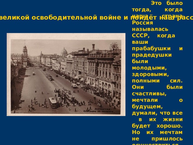  Это было тогда, когда наша страна Россия называлась СССР, когда ваши прабабушки и прадедушки были молодыми, здоровыми, полными сил. Они были счастливы, мечтали о будущем, думали, что все в их жизни будет хорошо. Но их мечтам не пришлось осуществиться. О той великой освободительной войне и пойдёт наш рассказ. 