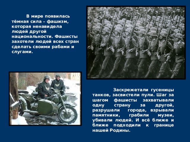  В мире появилась тёмная сила – фашизм, которая ненавидела людей другой национальности. Фашисты захотели людей всех стран сделать своими рабами и слугами.  Заскрежетали гусеницы танков, засвистели пули. Шаг за шагом фашисты захватывали одну страну за другой, разрушали города, взрывали памятники, грабили музеи, убивали людей. И всё ближе и ближе подходили к границе нашей Родины. 