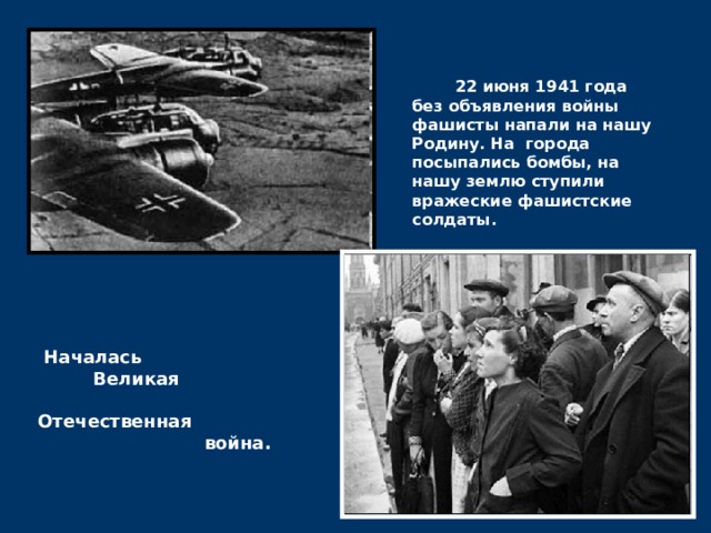  22 июня 1941 года без объявления войны фашисты напали на нашу Родину. На города посыпались бомбы, на нашу землю ступили вражеские фашистские солдаты.  Началась  Великая  Отечественная  война.  