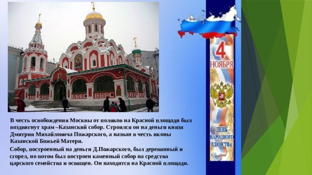 В честь освобождения Москвы от поляков на Красной площади был воздвигнут храм –Казанский собор. Строился он на деньги князя Дмитрия Михайловича Пожарского, а назван в честь иконы Казанской Божьей Матери. Собор, построенный на деньги Д.Пожарского, был деревянный и сгорел, но потом был построен каменный собор на средства царского семейства и освящен. Он находится на Красной площади. 