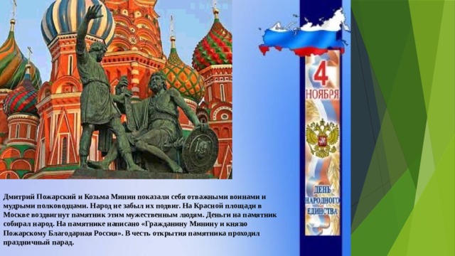 Дмитрий Пожарский и Козьма Минин показали себя отважными воинами и мудрыми полководцами. Народ не забыл их подвиг. На Красной площади в Москве воздвигнут памятник этим мужественным людям. Деньги на памятник собирал народ. На памятнике написано «Гражданину Минину и князю Пожарскому Благодарная Россия». В честь открытия памятника проходил праздничный парад. 