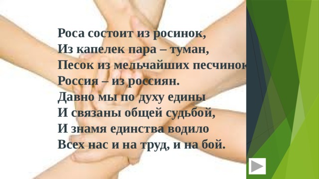 Роса состоит из росинок,  Из капелек пара – туман,  Песок из мельчайших песчинок,  Россия – из россиян. Давно мы по духу едины  И связаны общей судьбой,  И знамя единства водило  Всех нас и на труд, и на бой. 