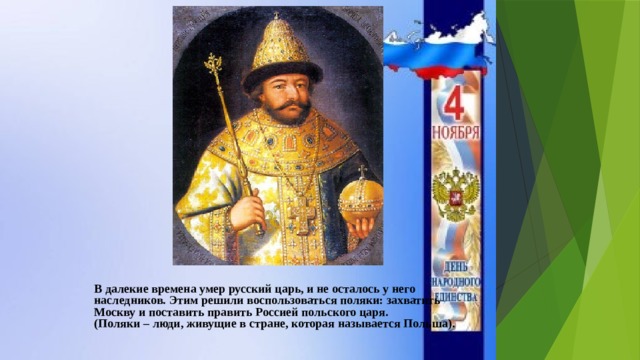 В далекие времена умер русский царь, и не осталось у него наследников. Этим решили воспользоваться поляки: захватить Москву и поставить править Россией польского царя. (Поляки – люди, живущие в стране, которая называется Польша). 