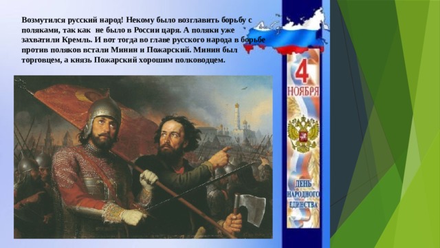 Возмутился русский народ! Некому было возглавить борьбу с поляками, так как не было в России царя. А поляки уже захватили Кремль. И вот тогда во главе русского народа в борьбе против поляков встали Минин и Пожарский. Минин был торговцем, а князь Пожарский хорошим полководцем. 