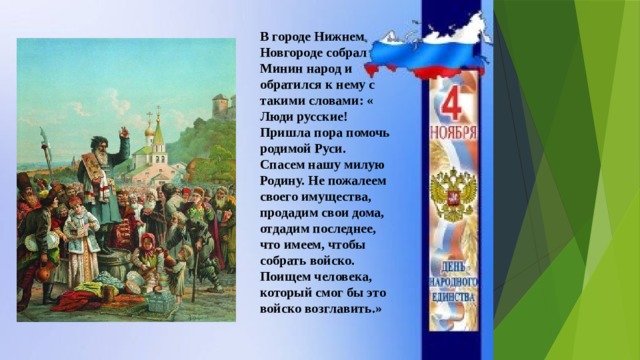 В городе Нижнем Новгороде собрал Минин народ и обратился к нему с такими словами: « Люди русские! Пришла пора помочь родимой Руси. Спасем нашу милую Родину. Не пожалеем своего имущества, продадим свои дома, отдадим последнее, что имеем, чтобы собрать войско. Поищем человека, который смог бы это войско возглавить.» 