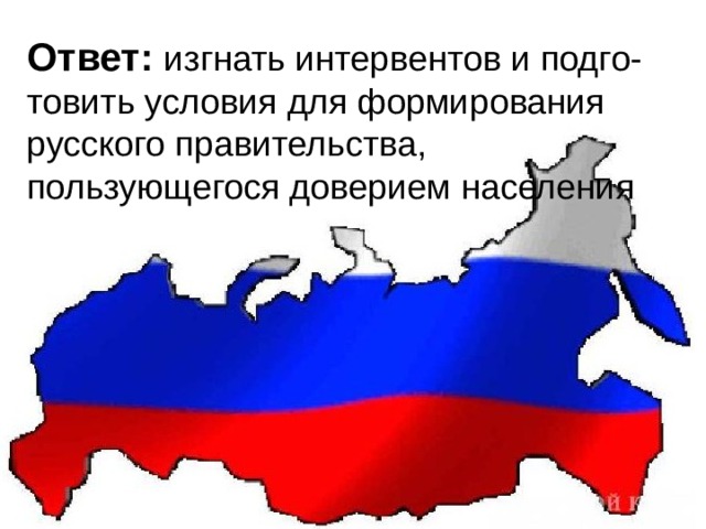 Ответ: изгнать интервентов и подго-товить условия для формирования русского правительства, пользующегося доверием населения    