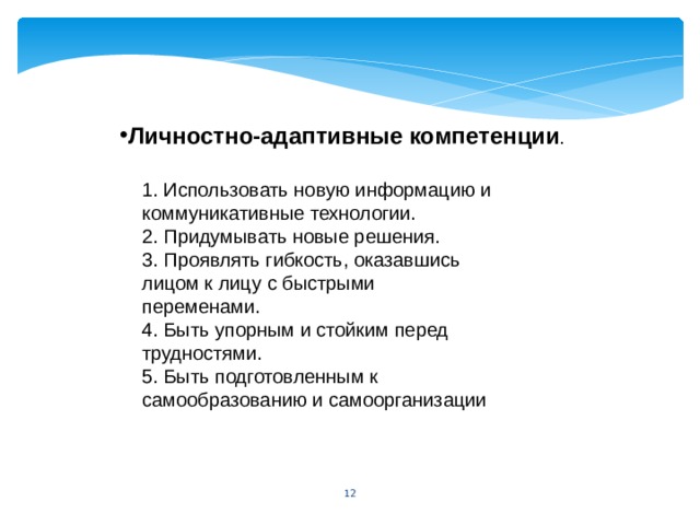 Личностно-адаптивные компетенции . 1. Использовать новую информацию и коммуникативные технологии. 2. Придумывать новые решения. 3. Проявлять гибкость, оказавшись лицом к лицу с быстрыми переменами. 4. Быть упорным и стойким перед трудностями. 5. Быть подготовленным к самообразованию и самоорганизации 5 