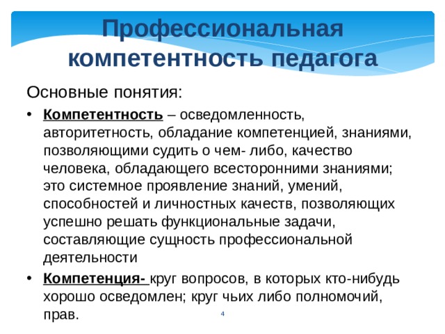 Профессиональная компетентность педагога Основные понятия: Компетентность – осведомленность, авторитетность, обладание компетенцией, знаниями, позволяющими судить о чем- либо, качество человека, обладающего всесторонними знаниями; это системное проявление знаний, умений, способностей и личностных качеств, позволяющих успешно решать функциональные задачи, составляющие сущность профессиональной деятельности Компетенция- круг вопросов, в которых кто-нибудь хорошо осведомлен; круг чьих либо полномочий, прав.  