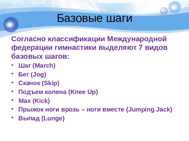 Базовые шаги Согласно классификации Международной федерации гимнастики выделяют 7 видов базовых шагов: Шаг (March) Бег (Jog) Скачок (Skip) Подъем колена (Knee Up) Мах (Kick) Прыжок ноги врозь – ноги вместе (Jumping Jack) Выпад (Lunge) 