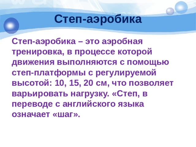 Степ-аэробика Степ-аэробика – это аэробная тренировка, в процессе которой движения выполняются с помощью степ-платформы с регулируемой высотой: 10, 15, 20 см, что позволяет варьировать нагрузку. «Степ, в переводе с английского языка означает «шаг». 