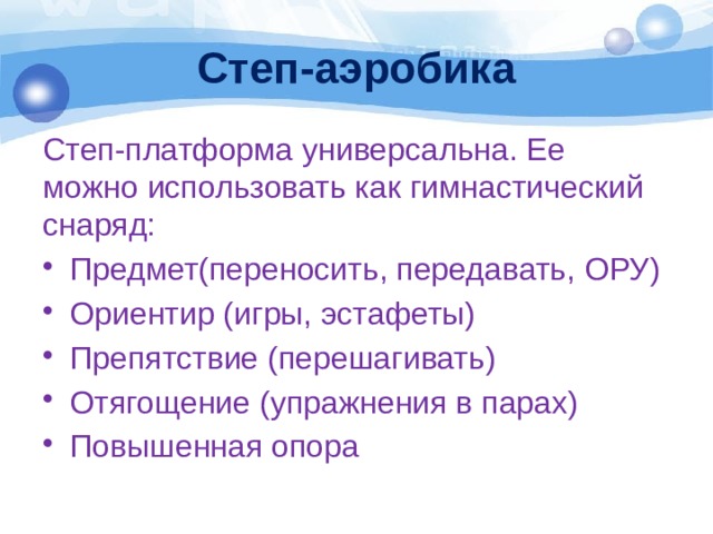 Степ-аэробика Степ-платформа универсальна. Ее можно использовать как гимнастический снаряд: Предмет(переносить, передавать, ОРУ) Ориентир (игры, эстафеты) Препятствие (перешагивать) Отягощение (упражнения в парах) Повышенная опора 