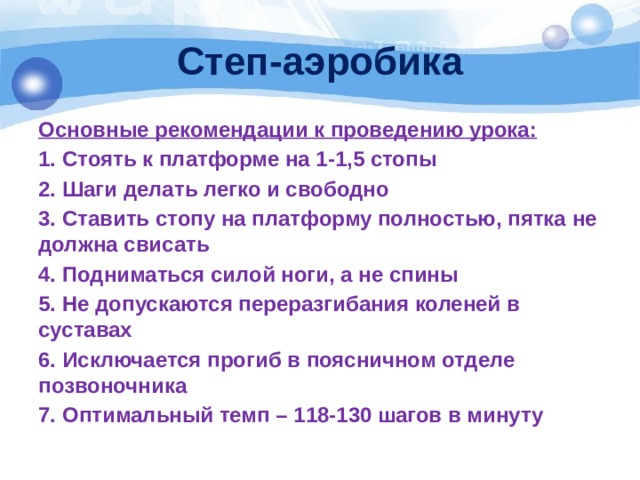 Степ-аэробика Основные рекомендации к проведению урока: 1. Стоять к платформе на 1-1,5 стопы 2. Шаги делать легко и свободно 3. Ставить стопу на платформу полностью, пятка не должна свисать 4. Подниматься силой ноги, а не спины 5. Не допускаются переразгибания коленей в суставах 6. Исключается прогиб в поясничном отделе позвоночника 7. Оптимальный темп – 118-130 шагов в минуту 