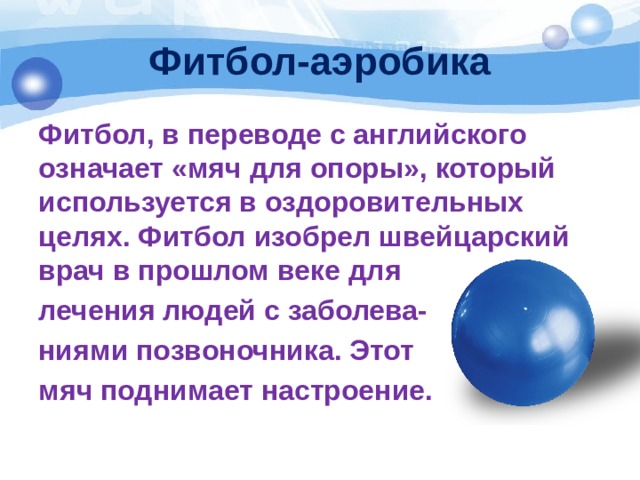 Фитбол-аэробика Фитбол, в переводе с английского означает «мяч для опоры», который используется в оздоровительных целях. Фитбол изобрел швейцарский врач в прошлом веке для лечения людей с заболева- ниями позвоночника. Этот мяч поднимает настроение.  