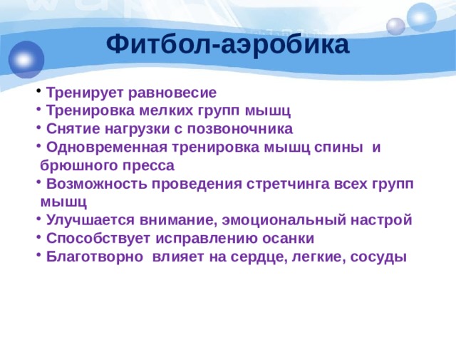 Фитбол-аэробика  Тренирует равновесие  Тренировка мелких групп мышц  Снятие нагрузки с позвоночника  Одновременная тренировка мышц спины и   брюшного пресса  Возможность проведения стретчинга всех групп  мышц  Улучшается внимание, эмоциональный настрой  Способствует исправлению осанки  Благотворно влияет на сердце, легкие, сосуды 