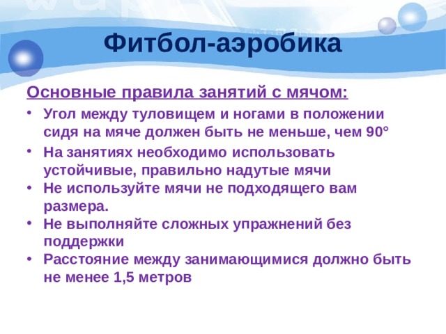 Фитбол-аэробика Основные правила занятий с мячом: Угол между туловищем и ногами в положении сидя на мяче должен быть не меньше, чем 90° На занятиях необходимо использовать устойчивые, правильно надутые мячи Не используйте мячи не подходящего вам размера. Не выполняйте сложных упражнений без поддержки Расстояние между занимающимися должно быть не менее 1,5 метров 