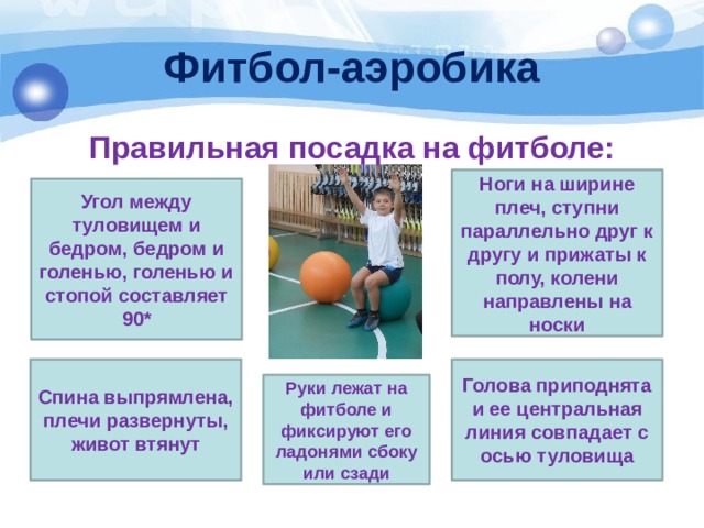 Фитбол-аэробика Правильная посадка на фитболе: Ноги на ширине плеч, ступни параллельно друг к другу и прижаты к полу, колени направлены на носки Угол между туловищем и бедром, бедром и голенью, голенью и стопой составляет 90* Спина выпрямлена, плечи развернуты, живот втянут Голова приподнята и ее центральная линия совпадает с осью туловища Руки лежат на фитболе и фиксируют его ладонями сбоку или сзади 