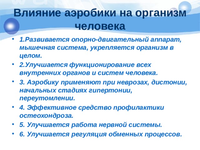 Влияние аэробики на организм человека 1.Развивается опорно-двигательный аппарат, мышечная система, укрепляется организм в целом. 2.Улучшается функционирование всех внутренних органов и систем человека. 3. Аэробику применяют при неврозах, дистонии, начальных стадиях гипертонии, переутомлении. 4. Эффективное средство профилактики остеохондроза. 5. Улучшается работа нервной системы. 6. Улучшается регуляция обменных процессов. 