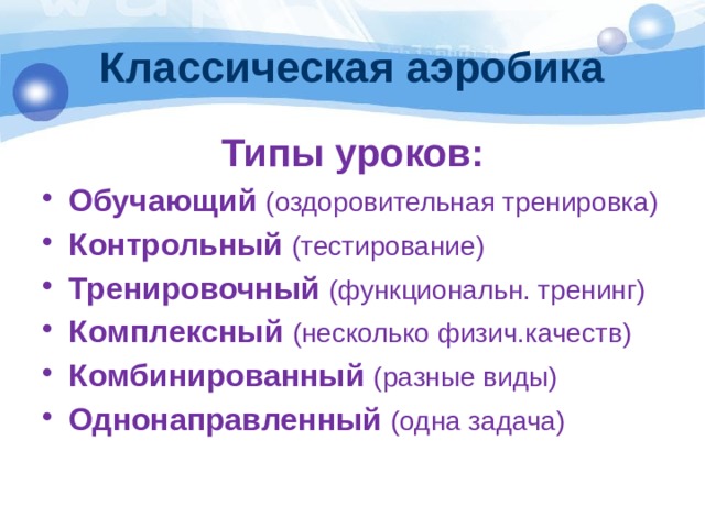 Классическая аэробика Типы уроков: Обучающий (оздоровительная тренировка) Контрольный (тестирование) Тренировочный (функциональн. тренинг) Комплексный (несколько физич.качеств) Комбинированный (разные виды) Однонаправленный (одна задача) 