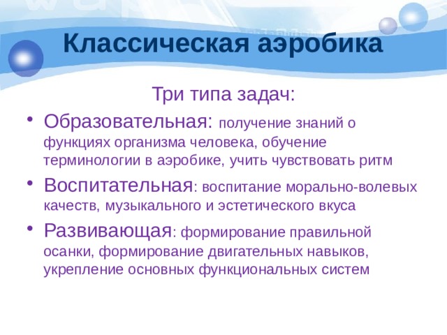 Классическая аэробика Три типа задач: Образовательная: получение знаний о функциях организма человека, обучение терминологии в аэробике, учить чувствовать ритм Воспитательная : воспитание морально-волевых качеств, музыкального и эстетического вкуса Развивающая : формирование правильной осанки, формирование двигательных навыков, укрепление основных функциональных систем 
