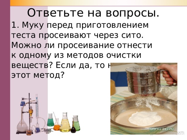Ответьте на вопросы. 1. Муку перед приготовлением теста просеивают через сито. Можно ли просеивание отнести к одному из методов очистки веществ? Если да, то на чем основан этот метод? 