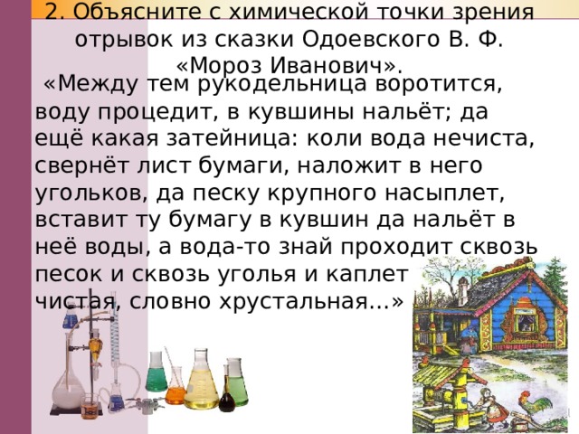 2. Объясните с химической точки зрения отрывок из сказки Одоевского В. Ф. «Мороз Иванович».    «Между тем рукодельница воротится, воду процедит, в кувшины нальёт; да ещё какая затейница: коли вода нечиста, свернёт лист бумаги, наложит в него угольков, да песку крупного насыплет, вставит ту бумагу в кувшин да нальёт в неё воды, а вода-то знай проходит сквозь песок и сквозь уголья и каплет в кувшин чистая, словно хрустальная…» 