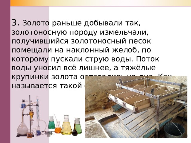 3. Золото раньше добывали так, золотоносную породу измельчали, получившийся золотоносный песок помещали на наклонный желоб, по которому пускали струю воды. Поток воды уносил всё лишнее, а тяжёлые крупинки золота оставались на дне. Как называется такой способ очистки? 